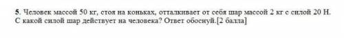 человек массой 50 кг стоя на коньках, отталкивает от тебя шар массой 2 кг с силой 20 Н . С какой сил