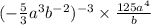 ( - \frac{5}{3} {a}^{3} {b}^{ - 2} ) {}^{ - 3} \times \frac{125 {a}^{4 } }{b}