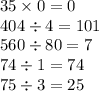 35 \times 0 = 0 \\ 404 \div 4 = 101 \\ 560 \div 80 = 7 \\ 74 \div 1 = 74 \\ 75 \div 3 = 25