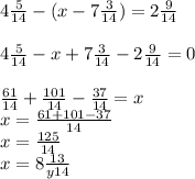 4 \frac{5}{14} -(x-7 \frac{3}{14} )=2 \frac{9}{14} \\\\4 \frac{5}{14} -x+7 \frac{3}{14} -2 \frac{9}{14}=0 \\\\\frac{61}{14} +\frac{101}{14} -\frac{37}{14} =x\\x = \frac{61+101-37}{14} \\x=\frac{125}{14} \\x= 8 \frac{13}{y14}