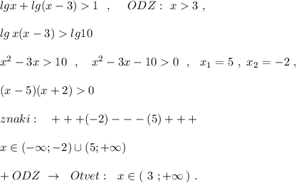 lgx+lg(x-3)1\ \ ,\ \ \ \ ODZ:\ x3\ ,\\\\lg\, x(x-3)lg10\\\\x^2-3x10\ \ ,\ \ \ x^2-3x-100\ \ ,\ \ x_1=5\ ,\ x_2=-2\ ,\\\\(x-5)(x+2)0\\\\znaki:\ \ \ +++(-2)---(5)+++\\\\x\in (-\infty ;-2)\cup (5;+\infty )\\\\+ODZ\ \to \ \ Otvet:\ \ x\in (\ 3\ ;+\infty \, )\ .