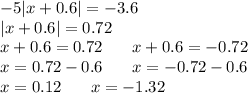 - 5 |x + 0.6| = - 3.6 \\ |x + 0.6| = 0.72 \\ x + 0.6 = 0.72 \: \: \: \: \: \: \: \: x + 0.6 = - 0.72 \\ x = 0.72 - 0.6 \: \: \: \: \: \: \: \: x = - 0.72 - 0.6 \\ x = 0.12 \: \: \: \: \: \: \: \: x = - 1.32