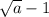 \sqrt{a} -1