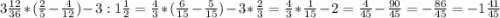 3\frac{12}{36}*(\frac{2}{5} -\frac{4}{12})-3:1\frac{1}{2}=\frac{4}{3}*(\frac{6}{15}-\frac{5}{15})-3*\frac{2}{3}=\frac{4}{3}*\frac{1}{15}-2=\frac{4}{45}-\frac{90}{45}=-\frac{86}{45}=-1\frac{41}{45}