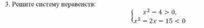 Решите систему неравенств: х2 - 4 > 0, x2 - 2x – 15 <0