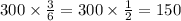 300 \times \frac{3}{6} = 300 \times \frac{1}{2} = 150