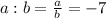 a:b=\frac{a}{b}=-7