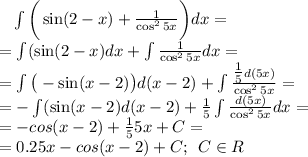 \: \: \: \: \int \bigg( \sin(2 - x) + \frac{1}{ \cos^{2} 5x}\bigg){dx} = \\ = \int( \sin(2 - x) dx + \int\frac{1}{ \cos^{2} 5x}dx = \\ \small = \int \big( - \sin(x - 2 )\big) d(x - 2 ) + \int\frac{ \tfrac{1}{5} d(5x)}{ \cos^{2} 5x}= \\ \small = - \int( \sin(x - 2) d(x - 2)+ \frac{1}{5} \int\frac{d(5x)}{ \cos^{2} 5x}dx = \\ = - cos(x - 2) + \frac{1}{5} \tg{5x} + C =\\ = 0.2\tg{5x} - cos(x - 2) + C ; \: \: C\in R