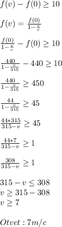 f(v)-f(0)\geq 10\\ \\ f(v) =\frac{f(0)}{1-\frac{v}{c} } \\ \\ \frac{f(0)}{1-\frac{v}{c} } -f(0)\geq 10 \frac{440}{1-\frac{v}{315} } -440 \geq 10\\ \\ \frac{440}{1-\frac{v}{315} } \geq 450 \frac{44}{1-\frac{v}{315} } \geq 45\\ \\ \frac{44*315}{315-v} \geq 45\\ \\ \frac{44*7}{315-v} \geq 1\\ \\ \frac{308}{315-v} \geq 1\\ \\ 315-v\leq 308\\ v\geq 315-308\\ v\geq 7\\ \\ Otvet:7m/c