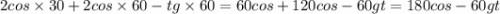 2cos \times 30+ 2cos \times 60-tg \times 60 = 60cos + 120cos - 60gt = 180cos - 60gt