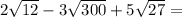 2 \sqrt{12} - 3 \sqrt{300} +5 \sqrt{27} =