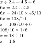 x \div 2.4 = 4.5 \div 6 \\ 6x = 2.4 \times 4.5 \\ 6x = 24/10 \times 45/10 \\ 6x = 108 /10 \\ x = 108/10 \div 6 \\ 108/10 \times 1/6 \\ x = 18 \div 10 \\ x = 1.8