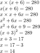 x \times (x + 6 )= 280 \\ x(x + 6) = 280 \\ x \times x + 6x = 280 \\ {x}^{2} + 6x = 280 \\ x {}^{2} + 6x + 9 = 289 \\ {(x + 3)}^{2} = 289 \\ x + 3 = 17 \\ x = 17- 3 \\ x = 14