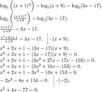 \log_{5} \bigg((x + 1) {}^{2} \bigg) - \log_{5}(x + 9) = \log_{5}(3x - 17). \\ \log_{5} \bigg( \frac{(x + 1) {}^{2} }{x + 9} \bigg) = \log_{5} (3x - 17). \\ \frac{(x + 1) {}^{2} }{x + 9} = 3x - 17. \\ \frac{x {}^{2} + 2x + 1 }{x + 9} = 3x - 17. \: \: \: \: \bigg | \cdot(x + 9). \\ x {}^{2} + 2x + 1 = (3x - 17)(x + 9). \\ x {}^{2} + 2x + 1 - (3x - 17)(x + 9) = 0. \\ x {}^{2} + 2x + 1 - (3x {}^{2} + 27x - 17x - 153) = 0. \\ x {}^{2} + 2x + 1 - (3x {}^{2} + 10x - 153) = 0. \\ x {}^{2} + 2x + 1 - 3x {}^{2} - 10x + 153 = 0. \\ - 2x {}^{2} - 8x + 154 = 0. \: \: \: \: \bigg | \cdot( - 2).\\ x {}^{2} + 4x - 77 = 0.