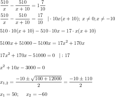 \displaystyle \frac{510}{x}-\frac{510}{x+10}=1\frac{7}{10}\\ \\ \frac{510}{x}-\frac{510}{x+10}=\frac{17}{10}\;\;\;|\cdot 10 x(x+10);\;x\neq 0;x\neq -10\\ \\ 510\cdot 10(x+10)-510\cdot 10x=17\cdot x(x+10) 5100x+51000-5100x=17x^2+170x17x^2+170x-51000 = 0\;\;\;|:17x^2+10x-3000 = 0x_{1,2}=\frac{-10\pm\sqrt{100+12000} }{2}=\frac{-10\pm110}{2}\\ \\ x_1=50;\;\;\;\;\;x_2=-60