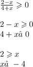 \frac{2 - x}{4 + x} \geqslant 0 \\ \\ 2 - x \geqslant 0 \\ 4 + x≠0 \\ \\ 2 \geqslant x \\ x≠ - 4