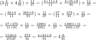 (3\frac{4}{11} \times4\frac{9}{91} )\times\frac{11}{37} =(\frac{3\times11+4}{11} \times\frac{4\times91+9}{91} )\times\frac{11}{37}= \\ \\ =(\frac{33+4}{11} \times\frac{364+9}{91} )\times\frac{11}{37} = (\frac{37}{11} \times\frac{373}{91} )\times\frac{11}{37} =\\ \\ =\frac{37\times373}{11\times91} \times\frac{11}{37} =\frac{13801}{1001} \times\frac{11}{37} =\frac{13801\times11}{1001\times37}=\\ \\ =\frac{151811}{37037} =\frac{373}{91} =\frac{4\times91+9}{91} =4\frac{9}{91}