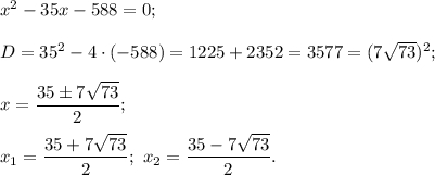 {x^2} - 35x - 588 = 0;D = {35^2} - 4 \cdot ( - 588) = 1225 + 2352 = 3577 = {(7\sqrt {73} )^2};x = \displaystyle\frac{{35 \pm 7\sqrt {73} }}{2};{x_1} = \displaystyle\frac{{35 + 7\sqrt {73} }}{2};\,\,{x_2} = \displaystyle\frac{{35 - 7\sqrt {73} }}{2}.