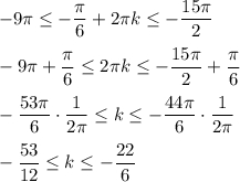 \displaystyle -9\pi \leq -\frac{\pi}{6}+2\pi k\leq -\frac{15\pi}{2}-9\pi +\frac{\pi }{6} \leq 2\pi k \leq -\frac{15\pi}{2}+\frac{\pi}{6}  -\frac{53\pi }{6} \cdot \frac{1}{2\pi} \leq k\leq -\frac{44\pi}{6} \cdot \frac{1}{2\pi }  -\frac{53}{12} \leq k\leq -\frac{22}{6}