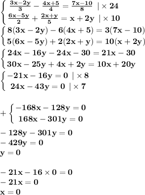 \displaystyle\bf\\\left \{ {{ \frac{3x - 2y}{3} - \frac{4x + 5}{4} = \frac{7x - 10}{8} \: \: | \times 24 } \atop { \frac{6x - 5y}{2} + \frac{2x + y}{5} = x + 2y \: \: | \times 10}} \right. \\ \displaystyle\bf\\\left \{ {{8(3x - 2y) - 6(4x + 5) = 3(7x - 10)} \atop {5(6x - 5y) + 2(2x + y) = 10(x + 2y) }} \right. \\ \displaystyle\bf\\\left \{ {{24x - 16y - 24x - 30 = 21x - 30} \atop {30x - 25y + 4x + 2y = 10x + 20y }} \right. \\\displaystyle\bf\\\left \{ {{ - 21x - 16y = 0 \: \: | \times 8} \atop {24x - 43y = 0 \: \: | \times 7 }} \right. \\ \\ \displaystyle\bf\\ + \left \{ {{ - 168x - 128y = 0} \atop {168x - 301y = 0 }} \right. \\ \\ - 128y - 301y = 0 \\ - 429y = 0 \\ y = 0 \\ \\ - 21x - 16 \times 0 = 0 \\ - 21x = 0 \\ x = 0